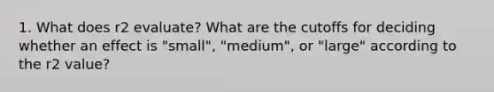 1. What does r2 evaluate? What are the cutoffs for deciding whether an effect is "small", "medium", or "large" according to the r2 value?