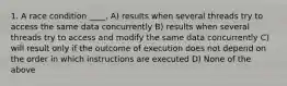 1. A race condition ____. A) results when several threads try to access the same data concurrently B) results when several threads try to access and modify the same data concurrently C) will result only if the outcome of execution does not depend on the order in which instructions are executed D) None of the above