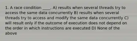 1. A race condition ____. A) results when several threads try to access the same data concurrently B) results when several threads try to access and modify the same data concurrently C) will result only if the outcome of execution does not depend on the order in which instructions are executed D) None of the above