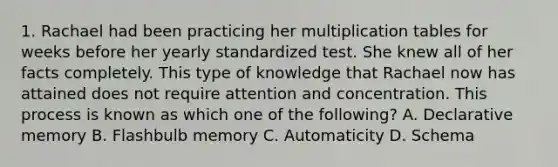 1. Rachael had been practicing her multiplication tables for weeks before her yearly standardized test. She knew all of her facts completely. This type of knowledge that Rachael now has attained does not require attention and concentration. This process is known as which one of the following? A. Declarative memory B. Flashbulb memory C. Automaticity D. Schema