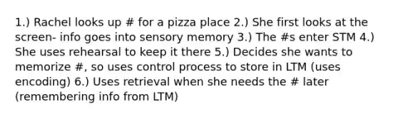 1.) Rachel looks up # for a pizza place 2.) She first looks at the screen- info goes into sensory memory 3.) The #s enter STM 4.) She uses rehearsal to keep it there 5.) Decides she wants to memorize #, so uses control process to store in LTM (uses encoding) 6.) Uses retrieval when she needs the # later (remembering info from LTM)