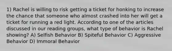 1) Rachel is willing to risk getting a ticket for honking to increase the chance that someone who almost crashed into her will get a ticket for running a red light. According to one of the articles discussed in our reading groups, what type of behavior is Rachel showing? A) Selfish Behavior B) Spiteful Behavior C) Aggressive Behavior D) Immoral Behavior