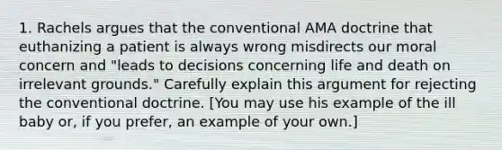 1. Rachels argues that the conventional AMA doctrine that euthanizing a patient is always wrong misdirects our moral concern and "leads to decisions concerning life and death on irrelevant grounds." Carefully explain this argument for rejecting the conventional doctrine. [You may use his example of the ill baby or, if you prefer, an example of your own.]