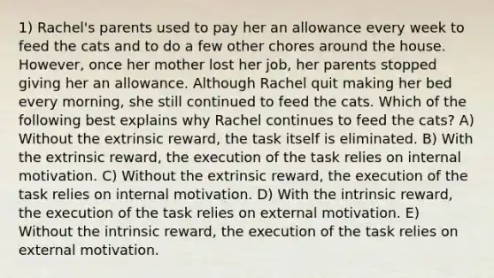 1) Rachel's parents used to pay her an allowance every week to feed the cats and to do a few other chores around the house. However, once her mother lost her job, her parents stopped giving her an allowance. Although Rachel quit making her bed every morning, she still continued to feed the cats. Which of the following best explains why Rachel continues to feed the cats? A) Without the extrinsic reward, the task itself is eliminated. B) With the extrinsic reward, the execution of the task relies on internal motivation. C) Without the extrinsic reward, the execution of the task relies on internal motivation. D) With the intrinsic reward, the execution of the task relies on external motivation. E) Without the intrinsic reward, the execution of the task relies on external motivation.