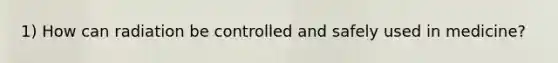 1) How can radiation be controlled and safely used in medicine?