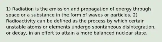 1) Radiation is the emission and propagation of energy through space or a substance in the form of waves or particles. 2) Radioactivity can be defined as the process by which certain unstable atoms or elements undergo spontaneous disintegration, or decay, in an effort to attain a more balanced nuclear state.