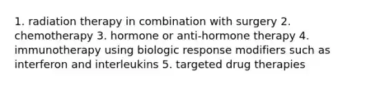 1. radiation therapy in combination with surgery 2. chemotherapy 3. hormone or anti-hormone therapy 4. immunotherapy using biologic response modifiers such as interferon and interleukins 5. targeted drug therapies