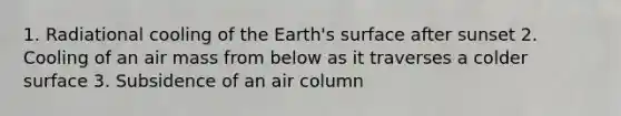 1. Radiational cooling of the Earth's surface after sunset 2. Cooling of an air mass from below as it traverses a colder surface 3. Subsidence of an air column