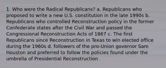 1. Who were the Radical Republicans? a. Republicans who proposed to write a new U.S. constitution in the late 1990s b. Republicans who controlled Reconstruction policy in the former Confederate states after the Civil War and passed the Congressional Reconstruction Acts of 1867 c. The first Republicans since Reconstruction in Texas to win elected office during the 1960s d. followers of the pro-Union governor Sam Houston and preferred to follow the policies found under the umbrella of Presidential Reconstruction