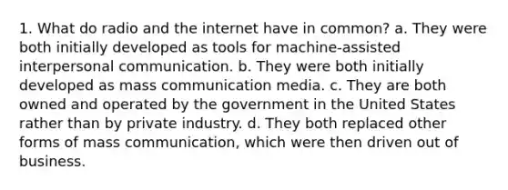 1. What do radio and the internet have in common? a. They were both initially developed as tools for machine-assisted interpersonal communication. b. They were both initially developed as mass communication media. c. They are both owned and operated by the government in the United States rather than by private industry. d. They both replaced other forms of mass communication, which were then driven out of business.