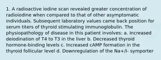 1. A radioactive iodine scan revealed greater concentration of radioiodine when compared to that of other asymptomatic individuals. Subsequent laboratory values came back position for serum titers of thyroid stimulating immunoglobulin. The physiopathology of disease in this patient involves: a. Increased deiodination of T4 to T3 in the liver b. Decreased thyroid hormone-binding levels c. Increased cAMP formation in the thyroid follicular level d. Downregulation of the Na+/I- symporter