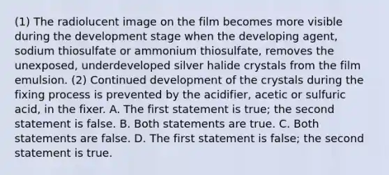 (1) The radiolucent image on the film becomes more visible during the development stage when the developing agent, sodium thiosulfate or ammonium thiosulfate, removes the unexposed, underdeveloped silver halide crystals from the film emulsion. (2) Continued development of the crystals during the fixing process is prevented by the acidifier, acetic or sulfuric acid, in the fixer. A. The first statement is true; the second statement is false. B. Both statements are true. C. Both statements are false. D. The first statement is false; the second statement is true.