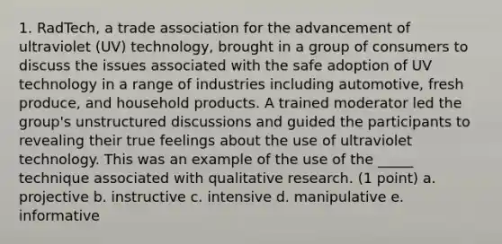 1. RadTech, a trade association for the advancement of ultraviolet (UV) technology, brought in a group of consumers to discuss the issues associated with the safe adoption of UV technology in a range of industries including automotive, fresh produce, and household products. A trained moderator led the group's unstructured discussions and guided the participants to revealing their true feelings about the use of ultraviolet technology. This was an example of the use of the _____ technique associated with qualitative research. (1 point) a. projective b. instructive c. intensive d. manipulative e. informative