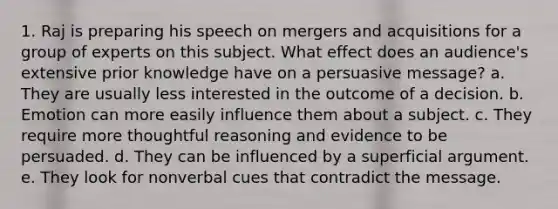 1. Raj is preparing his speech on mergers and acquisitions for a group of experts on this subject. What effect does an audience's extensive prior knowledge have on a persuasive message? a. They are usually less interested in the outcome of a decision. b. Emotion can more easily influence them about a subject. c. They require more thoughtful reasoning and evidence to be persuaded. d. They can be influenced by a superficial argument. e. They look for nonverbal cues that contradict the message.