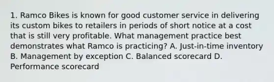 1. Ramco Bikes is known for good customer service in delivering its custom bikes to retailers in periods of short notice at a cost that is still very profitable. What management practice best demonstrates what Ramco is practicing? A. Just-in-time inventory B. Management by exception C. Balanced scorecard D. Performance scorecard