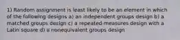 1) Random assignment is least likely to be an element in which of the following designs a) an independent groups design b) a matched groups design c) a repeated-measures design with a Latin square d) a nonequivalent groups design