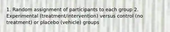 1. Random assignment of participants to each group 2. Experimental (treatment/intervention) versus control (no treatment) or placebo (vehicle) groups