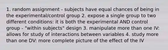 1. random assignment - subjects have equal chances of being in the experimental/control group 2. expose a single group to two different conditions: it is both the experimental AND control group - "within subjects" design 3. manipulate more than one IV: allows for study of interactions between variables 4. study more than one DV: more complete picture of the effect of the IV