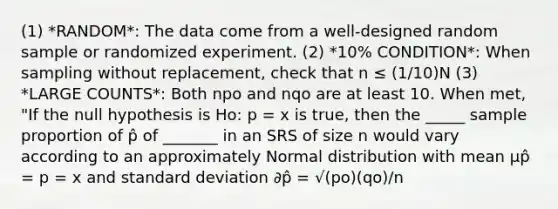 (1) *RANDOM*: The data come from a well-designed random sample or randomized experiment. (2) *10% CONDITION*: When sampling without replacement, check that n ≤ (1/10)N (3) *LARGE COUNTS*: Both npo and nqo are at least 10. When met, "If the null hypothesis is Ho: p = x is true, then the _____ sample proportion of p̂ of _______ in an SRS of size n would vary according to an approximately Normal distribution with mean µp̂ = p = x and standard deviation ∂p̂ = √(po)(qo)/n