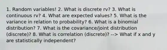 1. Random variables! 2. What is discrete rv? 3. What is continuous rv? 4. What are expected values? 5. What is the variance in relation to probability? 6. What is a binomial distribution? 7. What is the covariance/joint distribution (discrete)? 8. What is correlation (discrete)? --> What if x and y are statistically independent?