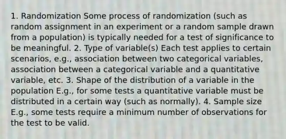 1. Randomization Some process of randomization (such as random assignment in an experiment or a random sample drawn from a population) is typically needed for a test of significance to be meaningful. 2. Type of variable(s) Each test applies to certain scenarios, e.g., association between two categorical variables, association between a categorical variable and a quantitative variable, etc. 3. Shape of the distribution of a variable in the population E.g., for some tests a quantitative variable must be distributed in a certain way (such as normally). 4. Sample size E.g., some tests require a minimum number of observations for the test to be valid.