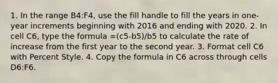 1. In the range B4​:​F4​, use the fill handle to fill ​the years in one-year increments beginning with 2016 and ending with 2020​. 2. In cell C6, type the formula ​=(c5-b5)/b5​​ to calculate ​the rate of increase from the first year to the second year​.​ 3. Format ​cell​ C6 with Percent Style. 4. Copy the formula in ​​C6 across through cells ​D6​:​F6​.