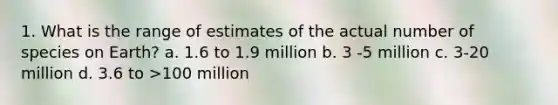 1. What is the range of estimates of the actual number of species on Earth? a. 1.6 to 1.9 million b. 3 -5 million c. 3-20 million d. 3.6 to >100 million