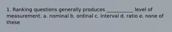 1. Ranking questions generally produces ___________ level of measurement. a. nominal b. ordinal c. interval d. ratio e. none of these