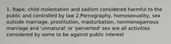 1. Rape, child molestation and sadism considered harmful to the public and controlled by law 2.Pornography, homosexuality, sex outside marriage, prostitution, masturbation, nonmonogamous marriage and 'unnatural' or 'perverted' sex are all activities considered by some to be against public interest