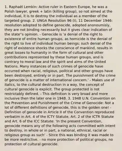 1. Raphaël Lemkin: Active ruler in Eastern Europe, he was a Polish lawyer, greek + latin (killing group), so not aimed at the individual, it is to destroy the individual as a member of the targeted group. 2. UNGA Resolution 96 (I), 11 December 1946: resolution adopted to define genocide, adopted anonoumisly, they are not binding necessarily but it gives clear indication of the state''s opinion. - Genocide is 'a denial of the right to existence of entire human groups, as homicide is the denial of the right to live of individual human beings; such denial of the right of existence shocks the conscience of mankind, results in great losses to humanity in the form of cultural and other contributions represented by these human groups, and is contrary to moral law and the spirit and aims of the United Nations. Many instances of such crimes of genocide have occurred when racial, religious, political and other groups have been destroyed, entirely or in part. The punishment of the crime of genocide is a matter of international concern.' - Makes use of italics, to the cultural destruction in a way, the concept of cultural genocide is explicit. The group protected is not restrictably defined. - This definition is very broad and more inclusive then the later one in 1948. 3. 1948 U.N. Convention on the Prevention and Punishment of the Crime of Genocide: Not a lot of different defnitions of genocide, this is the golden one! - Definition of genocide in Article II of the Convention reproduced verbatim in Art. 4 of the ICTY Statute, Art. 2 of the ICTR Statute and Art. 6 of the ICC Statute: 'In the present Convention, genocide means any of the following acts committed with intent to destroy, in whole or in part, a national, ethnical, racial or religious group as such' - Since this was binding it was made to be more restrictive. - no more protection of political groups, no protection of cultural genocide.