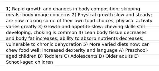 1) Rapid growth and changes in body composition; skipping meals; body image concerns 2) Physical growth slow and steady; are now making some of their own food choices; physical activity varies greatly 3) Growth and appetite slow; chewing skills still developing; choking is common 4) Lean body tissue decreases and body fat increases; ability to absorb nutrients decreases; vulnerable to chronic dehydration 5) More varied diets now; can chew food well; increased dexterity and language A) Preschool-aged children B) Toddlers C) Adolescents D) Older adults E) School-aged children