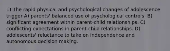 1) The rapid physical and psychological changes of adolescence trigger A) parents' balanced use of psychological controls. B) significant agreement within parent-child relationships. C) conflicting expectations in parent-child relationships. D) adolescents' reluctance to take on independence and autonomous decision making.