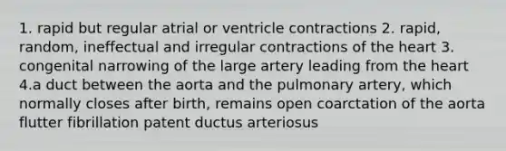 1. rapid but regular atrial or ventricle contractions 2. rapid, random, ineffectual and irregular contractions of the heart 3. congenital narrowing of the large artery leading from the heart 4.a duct between the aorta and the pulmonary artery, which normally closes after birth, remains open coarctation of the aorta flutter fibrillation patent ductus arteriosus