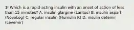 1. Which is a rapid-acting insulin with an onset of action of less than 15 minutes? A. insulin glargine (Lantus) B. insulin aspart (NovoLog) C. regular insulin (Humulin R) D. insulin detemir (Levemir)