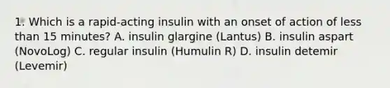 1. Which is a rapid-acting insulin with an onset of action of less than 15 minutes? A. insulin glargine (Lantus) B. insulin aspart (NovoLog) C. regular insulin (Humulin R) D. insulin detemir (Levemir)