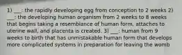 1) ___: the rapidly developing egg from conception to 2 weeks 2) ___: the developing human organism from 2 weeks to 8 weeks that begins taking a resemblance of human form, attaches to uterine wall, and placenta is created. 3) ___: human from 9 weeks to birth that has unmistakable human form that develops more complicated systems in preparation for leaving the womb