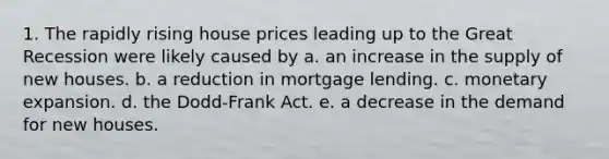 1. The rapidly rising house prices leading up to the Great Recession were likely caused by a. an increase in the supply of new houses. b. a reduction in mortgage lending. c. monetary expansion. d. the Dodd-Frank Act. e. a decrease in the demand for new houses.