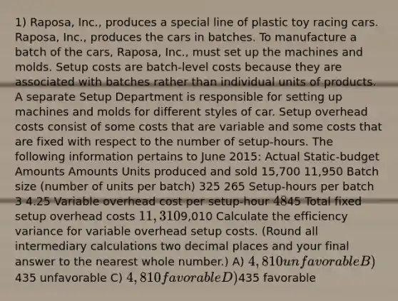 1) Raposa, Inc., produces a special line of plastic toy racing cars. Raposa, Inc., produces the cars in batches. To manufacture a batch of the cars, Raposa, Inc., must set up the machines and molds. Setup costs are batch-level costs because they are associated with batches rather than individual units of products. A separate Setup Department is responsible for setting up machines and molds for different styles of car. Setup overhead costs consist of some costs that are variable and some costs that are fixed with respect to the number of setup-hours. The following information pertains to June 2015: Actual Static-budget Amounts Amounts Units produced and sold 15,700 11,950 Batch size (number of units per batch) 325 265 Setup-hours per batch 3 4.25 Variable overhead cost per setup-hour 4845 Total fixed setup overhead costs 11,3109,010 Calculate the efficiency variance for variable overhead setup costs. (Round all intermediary calculations two decimal places and your final answer to the nearest whole number.) A) 4,810 unfavorable B)435 unfavorable C) 4,810 favorable D)435 favorable