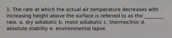 1. The rate at which the actual air temperature decreases with increasing height above the surface is referred to as the ________ rate. a. dry adiabatic b. moist adiabatic c. thermoclinic d. absolute stability e. environmental lapse