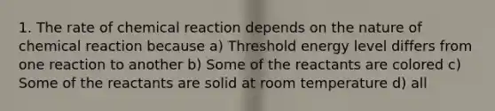 1. The rate of chemical reaction depends on the nature of chemical reaction because a) Threshold energy level differs from one reaction to another b) Some of the reactants are colored c) Some of the reactants are solid at room temperature d) all