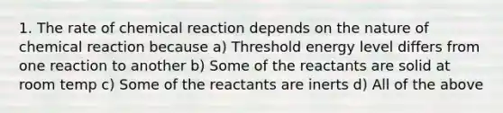 1. The rate of chemical reaction depends on the nature of chemical reaction because a) Threshold energy level differs from one reaction to another b) Some of the reactants are solid at room temp c) Some of the reactants are inerts d) All of the above