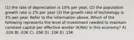 (1) the rate of depreciation is 10% per year, (2) the population growth rate is 2% per year (3) the growth rate of technology is 3% per year. Refer to the information above. Which of the following represents the level of investment needed to maintain constant capital per effective worker (K/NA) in this economy? A) .02K B) .03K C) .05K D) .10K E) .15K