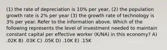 (1) the rate of depreciation is 10% per year, (2) the population growth rate is 2% per year (3) the growth rate of technology is 3% per year. Refer to the information above. Which of the following represents the level of investment needed to maintain constant capital per effective worker (K/NA) in this economy? A) .02K B) .03K C) .05K D) .10K E) .15K