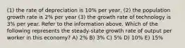 (1) the rate of depreciation is 10% per year, (2) the population growth rate is 2% per year (3) the growth rate of technology is 3% per year. Refer to the information above. Which of the following represents the steady-state growth rate of output per worker in this economy? A) 2% B) 3% C) 5% D) 10% E) 15%