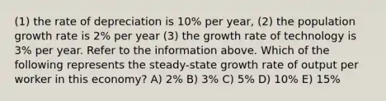 (1) the rate of depreciation is 10% per year, (2) the population growth rate is 2% per year (3) the growth rate of technology is 3% per year. Refer to the information above. Which of the following represents the steady-state growth rate of output per worker in this economy? A) 2% B) 3% C) 5% D) 10% E) 15%