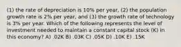 (1) the rate of depreciation is 10% per year, (2) the population growth rate is 2% per year, and (3) the growth rate of technology is 3% per year. Which of the following represents the level of investment needed to maintain a constant capital stock (K) in this economy? A) .02K B) .03K C) .05K D) .10K E) .15K