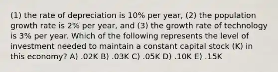 (1) the rate of depreciation is 10% per year, (2) the population growth rate is 2% per year, and (3) the growth rate of technology is 3% per year. Which of the following represents the level of investment needed to maintain a constant capital stock (K) in this economy? A) .02K B) .03K C) .05K D) .10K E) .15K