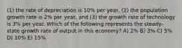 (1) the rate of depreciation is 10% per year, (2) the population growth rate is 2% per year, and (3) the growth rate of technology is 3% per year. Which of the following represents the steady-state growth rate of output in this economy? A) 2% B) 3% C) 5% D) 10% E) 15%