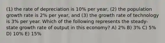 (1) the rate of depreciation is 10% per year, (2) the population growth rate is 2% per year, and (3) the growth rate of technology is 3% per year. Which of the following represents the steady-state growth rate of output in this economy? A) 2% B) 3% C) 5% D) 10% E) 15%