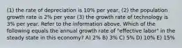 (1) the rate of depreciation is 10% per year, (2) the population growth rate is 2% per year (3) the growth rate of technology is 3% per year. Refer to the information above. Which of the following equals the annual growth rate of "effective labor" in the steady state in this economy? A) 2% B) 3% C) 5% D) 10% E) 15%